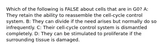 Which of the following is FALSE about cells that are in G0? A: They retain the ability to reassemble the cell-cycle control system. B: They can divide if the need arises but normally do so infrequently. C: Their cell-cycle control system is dismantled completely. D: They can be stimulated to proliferate if the surrounding tissue is damaged.