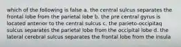 which of the following is false a. the central sulcus separates the frontal lobe from the parietal lobe b. the pre central gyrus is located anterior to the central sulcus c. the parieto-occipitaq sulcus separates the parietal lobe from the occipital lobe d. the lateral cerebral sulcus separates the frontal lobe from the insula