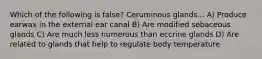 Which of the following is false? Ceruminous glands... A) Produce earwax in the external ear canal B) Are modified sebaceous glands C) Are much less numerous than eccrine glands D) Are related to glands that help to regulate body temperature