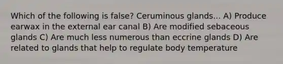 Which of the following is false? Ceruminous glands... A) Produce earwax in the external ear canal B) Are modified sebaceous glands C) Are much less numerous than eccrine glands D) Are related to glands that help to regulate body temperature