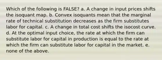 Which of the following is FALSE? a. A change in input prices shifts the isoquant map. b. Convex isoquants mean that the marginal rate of technical substitution decreases as the firm substitutes labor for capital. c. A change in total cost shifts the isocost curve. d. At the optimal input choice, the rate at which the firm can substitute labor for capital in production is equal to the rate at which the firm can substitute labor for capital in the market. e. none of the above.