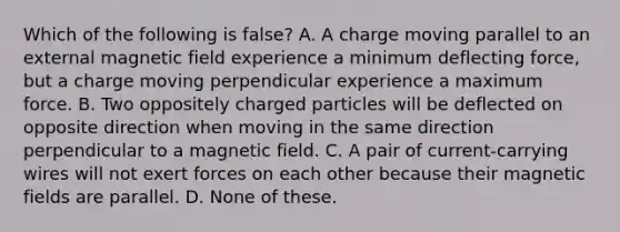 Which of the following is false? A. A charge moving parallel to an external magnetic field experience a minimum deflecting force, but a charge moving perpendicular experience a maximum force. B. Two oppositely charged particles will be deflected on opposite direction when moving in the same direction perpendicular to a magnetic field. C. A pair of current-carrying wires will not exert forces on each other because their <a href='https://www.questionai.com/knowledge/kqorUT4tK2-magnetic-fields' class='anchor-knowledge'>magnetic fields</a> are parallel. D. None of these.