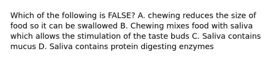 Which of the following is FALSE? A. chewing reduces the size of food so it can be swallowed B. Chewing mixes food with saliva which allows the stimulation of the taste buds C. Saliva contains mucus D. Saliva contains protein digesting enzymes