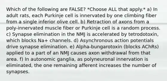 Which of the following are FALSE? *Choose ALL that apply.* a) In adult rats, each Purkinje cell is innervated by one climbing fiber from a single inferior olive cell. b) Retraction of axons from a poly-innervated muscle fiber or Purkinje cell is a random process. c) Synapse elimination in the NMJ is accelerated by tetrodotoxin, which blocks Na+ channels. d) Asynchronous action potentials drive synapse elimination. e) Alpha-bungarotoxin (blocks AChRs) applied to a part of an NMJ causes axon withdrawal from that area. f) In autonomic ganglia, as polyneuronal innervation is eliminated, the one remaining afferent increases the number of synapses.