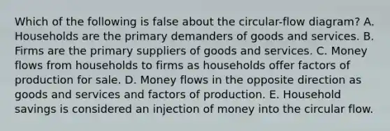 Which of the following is false about the circular-flow diagram? A. Households are the primary demanders of goods and services. B. Firms are the primary suppliers of goods and services. C. Money flows from households to firms as households offer factors of production for sale. D. Money flows in the opposite direction as goods and services and factors of production. E. Household savings is considered an injection of money into the circular flow.