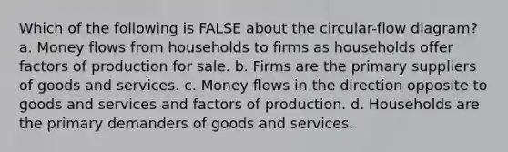 Which of the following is FALSE about the circular-flow diagram? a. Money flows from households to firms as households offer factors of production for sale. b. Firms are the primary suppliers of goods and services. c. Money flows in the direction opposite to goods and services and factors of production. d. Households are the primary demanders of goods and services.