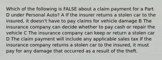 Which of the following is FALSE about a claim payment for a Part D under Personal Auto? A If the insurer returns a stolen car to the insured, it doesn't have to pay claims for vehicle damage B The insurance company can decide whether to pay cash or repair the vehicle C The insurance company can keep or return a stolen car D The claim payment will include any applicable sales tax If the insurance company returns a stolen car to the insured, it must pay for any damage that occurred as a result of the theft.