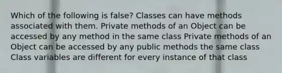 Which of the following is false? Classes can have methods associated with them. Private methods of an Object can be accessed by any method in the same class Private methods of an Object can be accessed by any public methods the same class Class variables are different for every instance of that class