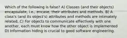 Which of the following is false? A) Classes (and their objects) encapsulate, i.e., encase, their attributes and methods. B) A class's (and its object's) attributes and methods are intimately related. C) For objects to communicate effectively with one another, each must know how the other object is implemented D) Information hiding is crucial to good software engineering.