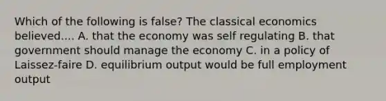 Which of the following is false? The classical economics believed.... A. that the economy was self regulating B. that government should manage the economy C. in a policy of Laissez-faire D. equilibrium output would be full employment output