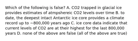 Which of the following is false? A. CO2 trapped in glacial ice provides estimates of atmpshereic CO2 levels over time B. to date, the deepest intact Antarctic ice core provides a climate record up to ~800,000 years ago C. ice core data indicate that current levels of CO2 are at their highest for the last 800,000 years D. none of the above are false (all of the above are true)