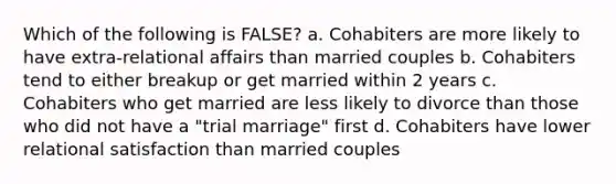 Which of the following is FALSE? a. Cohabiters are more likely to have extra-relational affairs than married couples b. Cohabiters tend to either breakup or get married within 2 years c. Cohabiters who get married are less likely to divorce than those who did not have a "trial marriage" first d. Cohabiters have lower relational satisfaction than married couples