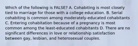 Which of the following is FALSE? A. Cohabiting is most closely tied to marriage for those with a college education. B. Serial cohabiting is common among moderately-educated cohabitants C. Entering cohabitation because of a pregnancy is most common among the least-educated cohabitants D. There are no significant differences in love or relationship satisfaction between gay, lesbian, and heterosexual couples.