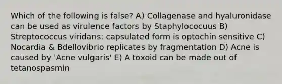 Which of the following is false? A) Collagenase and hyaluronidase can be used as virulence factors by Staphylococuus B) Streptococcus viridans: capsulated form is optochin sensitive C) Nocardia & Bdellovibrio replicates by fragmentation D) Acne is caused by 'Acne vulgaris' E) A toxoid can be made out of tetanospasmin