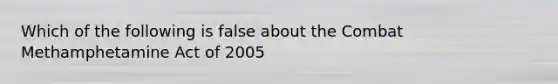 Which of the following is false about the Combat Methamphetamine Act of 2005