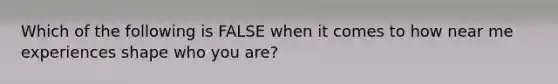 Which of the following is FALSE when it comes to how near me experiences shape who you are?