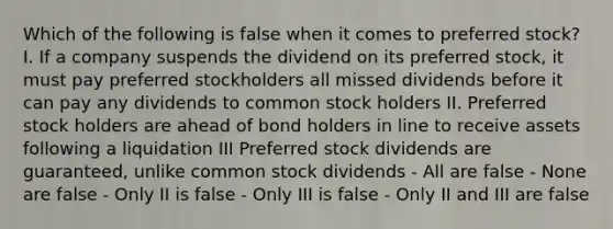 Which of the following is false when it comes to preferred stock? I. If a company suspends the dividend on its preferred stock, it must pay preferred stockholders all missed dividends before it can pay any dividends to common stock holders II. Preferred stock holders are ahead of bond holders in line to receive assets following a liquidation III Preferred stock dividends are guaranteed, unlike common stock dividends - All are false - None are false - Only II is false - Only III is false - Only II and III are false