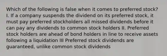 Which of the following is false when it comes to preferred stock? I. If a company suspends the dividend on its preferred stock, it must pay preferred stockholders all missed dividends before it can pay any dividends to common stock holders II. Preferred stock holders are ahead of bond holders in line to receive assets following a liquidation III Preferred stock dividends are guaranteed, unlike common stock dividends