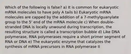 Which of the following is false? a) It is common for eukaryotic mRNA molecules to have poly A tails b) Eukaryotic mRNA molecules are capped by the addition of a 7-methylguanylate group to the 5' end of the mRNA molecule c) When double-stranded DNA is locally unwound during transcription, the resulting structure is called a transcription bubble d) Like DNA polymerase, RNA polymerases require a short primer segment of RNA or DNA e) The eukaryotic enzyme that catalyzes the synthesis of mRNA precursors in RNA polymerase II