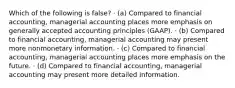 Which of the following is false? · (a) Compared to financial accounting, managerial accounting places more emphasis on generally accepted accounting principles (GAAP). · (b) Compared to financial accounting, managerial accounting may present more nonmonetary information. · (c) Compared to financial accounting, managerial accounting places more emphasis on the future. · (d) Compared to financial accounting, managerial accounting may present more detailed information.