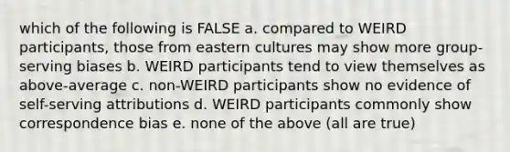 which of the following is FALSE a. compared to WEIRD participants, those from eastern cultures may show more group-serving biases b. WEIRD participants tend to view themselves as above-average c. non-WEIRD participants show no evidence of self-serving attributions d. WEIRD participants commonly show correspondence bias e. none of the above (all are true)