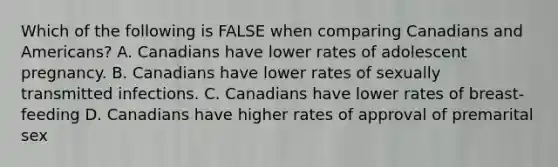 Which of the following is FALSE when comparing Canadians and Americans? A. Canadians have lower rates of adolescent pregnancy. B. Canadians have lower rates of sexually transmitted infections. C. Canadians have lower rates of breast-feeding D. Canadians have higher rates of approval of premarital sex