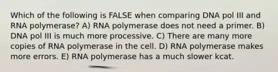 Which of the following is FALSE when comparing DNA pol III and RNA polymerase? A) RNA polymerase does not need a primer. B) DNA pol III is much more processive. C) There are many more copies of RNA polymerase in the cell. D) RNA polymerase makes more errors. E) RNA polymerase has a much slower kcat.