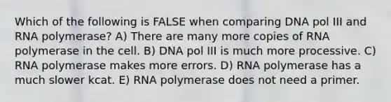 Which of the following is FALSE when comparing DNA pol III and RNA polymerase? A) There are many more copies of RNA polymerase in the cell. B) DNA pol III is much more processive. C) RNA polymerase makes more errors. D) RNA polymerase has a much slower kcat. E) RNA polymerase does not need a primer.