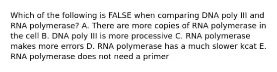 Which of the following is FALSE when comparing DNA poly III and RNA polymerase? A. There are more copies of RNA polymerase in the cell B. DNA poly III is more processive C. RNA polymerase makes more errors D. RNA polymerase has a much slower kcat E. RNA polymerase does not need a primer