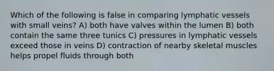 Which of the following is false in comparing <a href='https://www.questionai.com/knowledge/ki6sUebkzn-lymphatic-vessels' class='anchor-knowledge'>lymphatic vessels</a> with small veins? A) both have valves within the lumen B) both contain the same three tunics C) pressures in lymphatic vessels exceed those in veins D) contraction of nearby skeletal muscles helps propel fluids through both