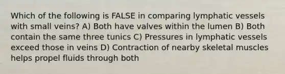 Which of the following is FALSE in comparing lymphatic vessels with small veins? A) Both have valves within the lumen B) Both contain the same three tunics C) Pressures in lymphatic vessels exceed those in veins D) Contraction of nearby skeletal muscles helps propel fluids through both