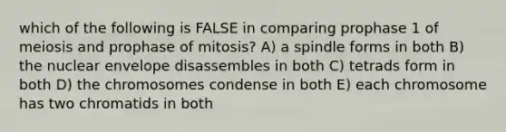 which of the following is FALSE in comparing prophase 1 of meiosis and prophase of mitosis? A) a spindle forms in both B) the nuclear envelope disassembles in both C) tetrads form in both D) the chromosomes condense in both E) each chromosome has two chromatids in both