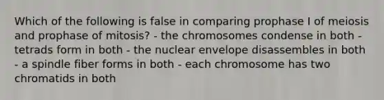 Which of the following is false in comparing prophase I of meiosis and prophase of mitosis? - the chromosomes condense in both - tetrads form in both - the nuclear envelope disassembles in both - a spindle fiber forms in both - each chromosome has two chromatids in both