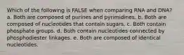 Which of the following is FALSE when comparing RNA and DNA? a. Both are composed of purines and pyrimidines. b. Both are composed of nucleotides that contain sugars. c. Both contain phosphate groups. d. Both contain nucleotides connected by phosphodiester linkages. e. Both are composed of identical nucleotides.