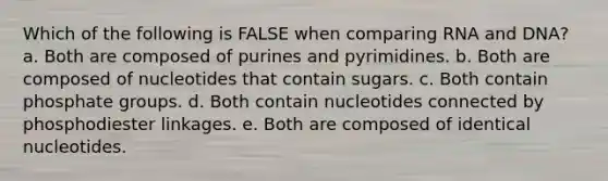 Which of the following is FALSE when comparing RNA and DNA? a. Both are composed of purines and pyrimidines. b. Both are composed of nucleotides that contain sugars. c. Both contain phosphate groups. d. Both contain nucleotides connected by phosphodiester linkages. e. Both are composed of identical nucleotides.