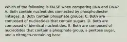 Which of the following is FALSE when comparing RNA and DNA? A. Both contain nucleotides connected by phosphodiester linkages. B. Both contain phosphate groups. C. Both are composed of nucleotides that contain sugars. D. Both are composed of identical nucleotides. E. Both are composed of nucleotides that contain a phosphate group, a pentose sugar, and a nitrogen-containing base.