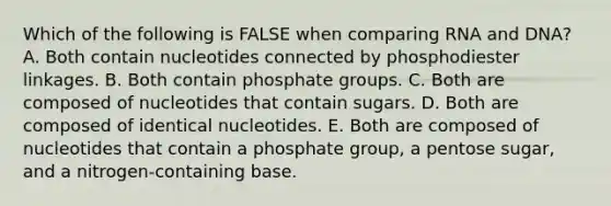 Which of the following is FALSE when comparing RNA and DNA? A. Both contain nucleotides connected by phosphodiester linkages. B. Both contain phosphate groups. C. Both are composed of nucleotides that contain sugars. D. Both are composed of identical nucleotides. E. Both are composed of nucleotides that contain a phosphate group, a pentose sugar, and a nitrogen-containing base.