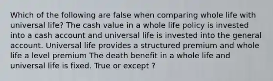 Which of the following are false when comparing whole life with universal life? The cash value in a whole life policy is invested into a cash account and universal life is invested into the general account. Universal life provides a structured premium and whole life a level premium The death benefit in a whole life and universal life is fixed. True or except ?