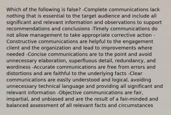 Which of the following is false? -Complete communications lack nothing that is essential to the target audience and include all significant and relevant information and observations to support recommendations and conclusions -Timely communications do not allow management to take appropriate corrective action -Constructive communications are helpful to the engagement client and the organization and lead to improvements where needed -Concise communications are to the point and avoid unnecessary elaboration, superfluous detail, redundancy, and wordiness -Accurate communications are free from errors and distortions and are faithful to the underlying facts -Clear communications are easily understood and logical, avoiding unnecessary technical language and providing all significant and relevant information -Objective communications are fair, impartial, and unbiased and are the result of a fair-minded and balanced assessment of all relevant facts and circumstances