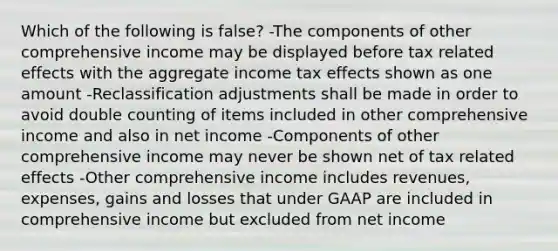 Which of the following is false? -The components of other comprehensive income may be displayed before tax related effects with the aggregate income tax effects shown as one amount -Reclassification adjustments shall be made in order to avoid double counting of items included in other comprehensive income and also in net income -Components of other comprehensive income may never be shown net of tax related effects -Other comprehensive income includes revenues, expenses, gains and losses that under GAAP are included in comprehensive income but excluded from net income