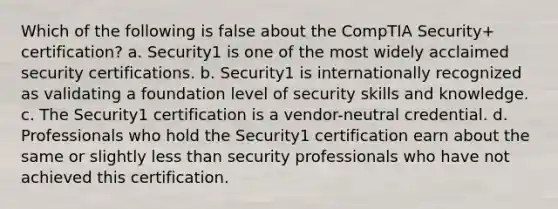 Which of the following is false about the CompTIA Security+ certification? a. Security1 is one of the most widely acclaimed security certifications. b. Security1 is internationally recognized as validating a foundation level of security skills and knowledge. c. The Security1 certification is a vendor-neutral credential. d. Professionals who hold the Security1 certification earn about the same or slightly less than security professionals who have not achieved this certification.