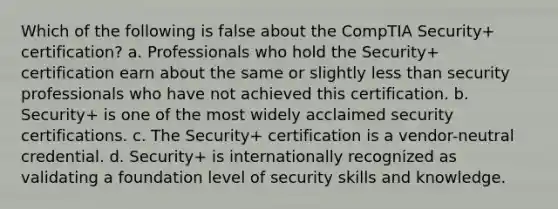 Which of the following is false about the CompTIA Security+ certification? a. Professionals who hold the Security+ certification earn about the same or slightly less than security professionals who have not achieved this certification. b. Security+ is one of the most widely acclaimed security certifications. c. The Security+ certification is a vendor-neutral credential. d. Security+ is internationally recognized as validating a foundation level of security skills and knowledge.