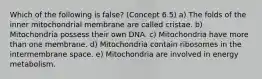 Which of the following is false? (Concept 6.5) a) The folds of the inner mitochondrial membrane are called cristae. b) Mitochondria possess their own DNA. c) Mitochondria have more than one membrane. d) Mitochondria contain ribosomes in the intermembrane space. e) Mitochondria are involved in energy metabolism.