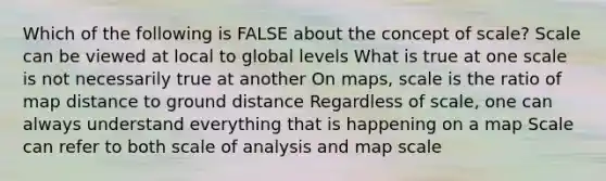 Which of the following is FALSE about the concept of scale? Scale can be viewed at local to global levels What is true at one scale is not necessarily true at another On maps, scale is the ratio of map distance to ground distance Regardless of scale, one can always understand everything that is happening on a map Scale can refer to both scale of analysis and map scale