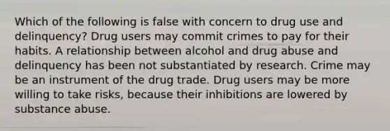 Which of the following is false with concern to drug use and delinquency? Drug users may commit crimes to pay for their habits. A relationship between alcohol and drug abuse and delinquency has been not substantiated by research. Crime may be an instrument of the drug trade. Drug users may be more willing to take risks, because their inhibitions are lowered by substance abuse.