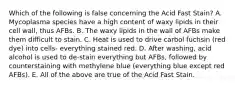 Which of the following is false concerning the Acid Fast Stain? A. Mycoplasma species have a high content of waxy lipids in their cell wall, thus AFBs. B. The waxy lipids in the wall of AFBs make them difficult to stain. C. Heat is used to drive carbol fuchsin (red dye) into cells- everything stained red. D. After washing, acid alcohol is used to de-stain everything but AFBs, followed by counterstaining with methylene blue (everything blue except red AFBs). E. All of the above are true of the Acid Fast Stain.