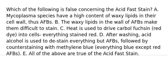 Which of the following is false concerning the Acid Fast Stain? A. Mycoplasma species have a high content of waxy lipids in their cell wall, thus AFBs. B. The waxy lipids in the wall of AFBs make them difficult to stain. C. Heat is used to drive carbol fuchsin (red dye) into cells- everything stained red. D. After washing, acid alcohol is used to de-stain everything but AFBs, followed by counterstaining with methylene blue (everything blue except red AFBs). E. All of the above are true of the Acid Fast Stain.