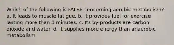 Which of the following is FALSE concerning aerobic metabolism? a. It leads to muscle fatigue. b. It provides fuel for exercise lasting more than 3 minutes. c. Its by-products are carbon dioxide and water. d. It supplies more energy than anaerobic metabolism.