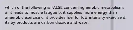 which of the following is FALSE concerning aerobic metabolism: a. it leads to muscle fatigue b. it supplies more energy than anaerobic exercise c. it provides fuel for low-intensity exercise d. its by-products are carbon dioxide and water