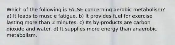 Which of the following is FALSE concerning aerobic metabolism? a) It leads to muscle fatigue. b) It provides fuel for exercise lasting more than 3 minutes. c) Its by-products are carbon dioxide and water. d) It supplies more energy than anaerobic metabolism.